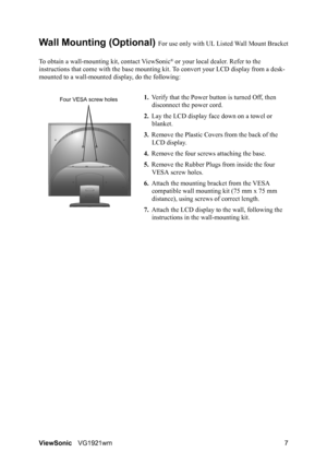 Page 10ViewSonicVG1921wm 7
Wall Mounting (Optional) For use only with UL Listed Wall Mount Bracket
To obtain a wall-mounting kit, contact ViewSonic
® or your local dealer. Refer to the 
instructions that come with the base mounting kit. To convert your LCD display from a desk-
mounted to a wall-mounted display, do the following:
1.Verify that the Power button is turned Off, then 
disconnect the power cord.
2.Lay the LCD display face down on a towel or 
blanket.
3.Remove the Plastic Covers from the back of the...