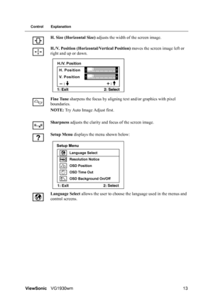 Page 16ViewSonicVG1930wm 13
Control Explanation
H. Size (Horizontal Size) adjusts the width of the screen image.
H./V. Position (Horizontal/Vertical Position) moves the screen image left or 
right and up or down.
Fine Tune sharpens the focus by aligning text and/or graphics with pixel 
boundaries.
NOTE: Try Auto Image Adjust first.
Sharpness adjusts the clarity and focus of the screen image.
Setup Menu displays the menu shown below:
Language Select allows the user to choose the language used in the menus and...