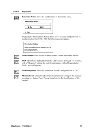 Page 17ViewSonicVG1930wm 14
Control Explanation
Resolution Notice allows the user to enable or disable this notice.
If you enable the Resolution Notice shown above and your computer is set at a 
resolution other than 1440 x 900, the following screen appears.
OSD Position allows the user to move the OSD menus and control screens.
OSD Timeout sets the length of time the OSD screen is displayed. For example, 
with a “30 second” setting, if a control is not pushed within 30 seconds, the 
display screen disappears....