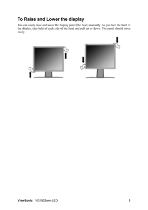 Page 11ViewSonicVG1932wm-LED 8
To Raise and Lower the display
You can easily raise and lower the display panel (the head) manually. As you face the front of
the display, take hold of each side of the head and pull up or down. The panel should move
easily. 
 