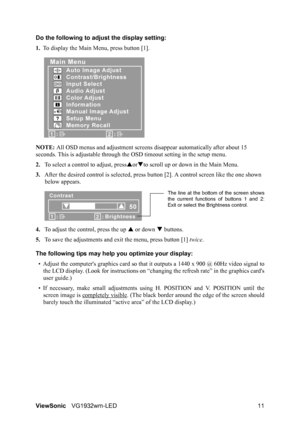 Page 14ViewSonicVG1932wm-LED 11 Do the following to adjust the display setting:
1.To display the Main Menu, press button [1].
NOTE: All OSD menus and adjustment screens disappear automatically after about 15 
seconds. This is adjustable through the OSD timeout setting in the setup menu.
2.To select a control to adjust, pressSorTto scroll up or down in the Main Menu.
3.After the desired control is selected, press button [2]. A control screen like the one shown 
below appears.
4.To adjust the control, press the...