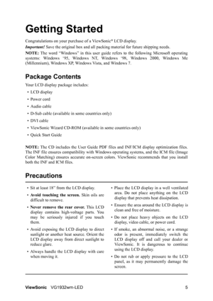 Page 8ViewSonicVG1932wm-LED 5
Getting Started
Congratulations on your purchase of a ViewSonic® LCD display.
Important! Save the original box and all packing material for future shipping needs.
NOTE: The word “Windows” in this user guide refers to the following Microsoft operating
systems: Windows ‘95, Windows NT, Windows ‘98, Windows 2000, Windows Me
(Millennium), Windows XP, Windows Vista, and Windows 7.
Package Contents
Your LCD display package includes:
•LCD display
• Power cord
• Audio cable
• D-Sub cable...