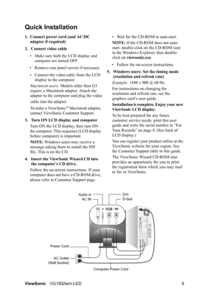 Page 9ViewSonicVG1932wm-LED 6
Quick Installation
1. Connect power cord (and AC/DC 
adapter if required)
2. Connect video cable
• Make sure both the LCD display and 
computer are turned OFF
• Remove rear panel covers if necessary
• Connect the video cable from the LCD 
display to the computer
Macintosh users: Models older than G3 
require a Macintosh adapter. Attach the 
adapter to the computer and plug the video
cable into the adapter.
To order a ViewSonic
® Macintosh adapter, 
contact ViewSonic Customer...