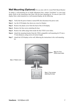 Page 10ViewSonicVG1932wm-LED 7
Wall Mounting (Optional) For use only with UL Listed Wall Mount Bracket
To obtain a wall-mounting kit or height adjustment base, contact ViewSonic
® or your local
dealer. Refer to the instructions that come with the base mounting kit. To convert your LCD
display from a desk-mounted to a wall-mounted display, do the following:
Step 1.Verify that the power button is turned Off, then disconnect the power cord.
Step 2.Lay the LCD display face down on a towel or blanket.
Step 3.Remove...