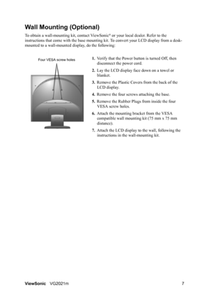 Page 10ViewSonicVG2021m 7
Wall Mounting (Optional)
To obtain a wall-mounting kit, contact ViewSonic® or your local dealer. Refer to the 
instructions that come with the base mounting kit. To convert your LCD display from a desk-
mounted to a wall-mounted display, do the following:
1.Verify that the Power button is turned Off, then 
disconnect the power cord.
2.Lay the LCD display face down on a towel or 
blanket.
3.Remove the Plastic Covers from the back of the 
LCD display. 
4.Remove the four screws attaching...