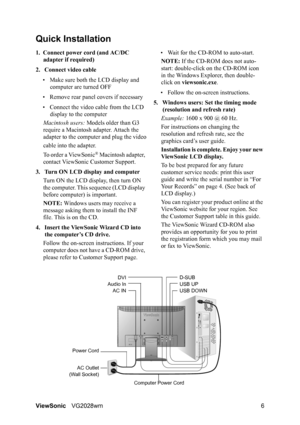 Page 9ViewSonicVG2028wm 6
Quick Installation
1. Connect power cord (and AC/DC 
adapter if required)
2. Connect video cable
• Make sure both the LCD display and 
computer are turned OFF
• Remove rear panel covers if necessary
• Connect the video cable from the LCD 
display to the computer
Macintosh users: Models older than G3 
require a Macintosh adapter. Attach the 
adapter to the computer and plug the video
cable into the adapter.
To order a ViewSonic
® Macintosh adapter, 
contact ViewSonic Customer Support....