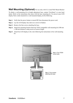 Page 10ViewSonicVG2028wm 7
Wall Mounting (Optional) For use only with UL Listed Wall Mount Bracket
To obtain a wall-mounting kit or height adjustment base, contact ViewSonic
® or your local
dealer. Refer to the instructions that come with the base mounting kit. To convert your LCD
display from a desk-mounted to a wall-mounted display, do the following:
Step 1.Verify that the power button is turned Off, then disconnect the power cord.
Step 2.Lay the LCD display face down on a towel or blanket.
Step 3.Remove the...