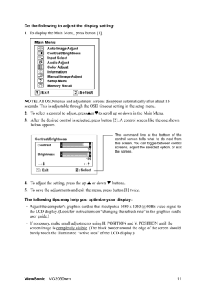 Page 14ViewSonicVG2030wm 11 Do the following to adjust the display setting:
1.To display the Main Menu, press button [1].
NOTE: All OSD menus and adjustment screens disappear automatically after about 15 
seconds. This is adjustable through the OSD timeout setting in the setup menu.
2.To select a control to adjust, pressSorTto scroll up or down in the Main Menu.
3.After the desired control is selected, press button [2]. A control screen like the one shown 
below appears.
4.To adjust the setting, press the up S...