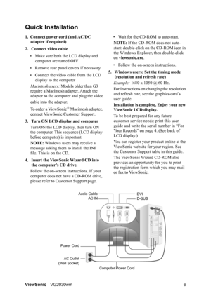 Page 9ViewSonicVG2030wm 6
Quick Installation
1. Connect power cord (and AC/DC 
adapter if required)
2. Connect video cable
• Make sure both the LCD display and 
computer are turned OFF
• Remove rear panel covers if necessary
• Connect the video cable from the LCD 
display to the computer
Macintosh users: Models older than G3 
require a Macintosh adapter. Attach the 
adapter to the computer and plug the video
cable into the adapter.
To order a ViewSonic
® Macintosh adapter, 
contact ViewSonic Customer Support....