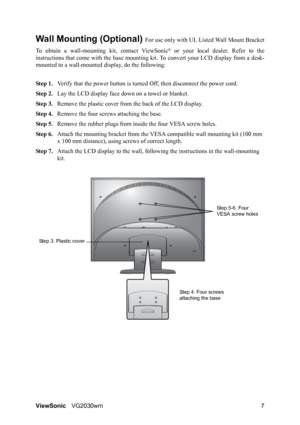 Page 10ViewSonicVG2030wm 7
Wall Mounting (Optional) For use only with UL Listed Wall Mount Bracket
To obtain a wall-mounting kit, contact ViewSonic
® or your local dealer. Refer to the
instructions that come with the base mounting kit. To convert your LCD display from a desk-
mounted to a wall-mounted display, do the following:
Step 1.Verify that the power button is turned Off, then disconnect the power cord.
Step 2.Lay the LCD display face down on a towel or blanket.
Step 3.Remove the plastic cover from the...