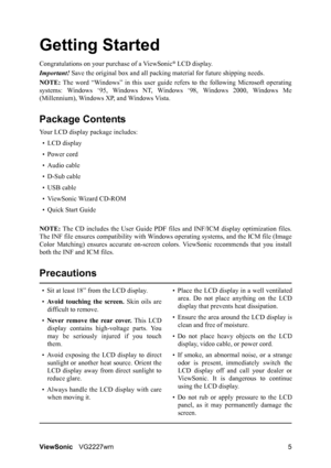 Page 8ViewSonicVG2227wm 5
Getting Started
Congratulations on your purchase of a ViewSonic® LCD display.
Important! Save the original box and all packing material for future shipping needs.
NOTE: The word “Windows” in this user guide refers to the following Microsoft operating
systems: Windows ‘95, Windows NT, Windows ‘98, Windows 2000, Windows Me
(Millennium), Windows XP, and Windows Vista.
Package Contents
Your LCD display package includes:
•LCD display
• Power cord
• Audio cable
• D-Sub cable
• USB cable
•...