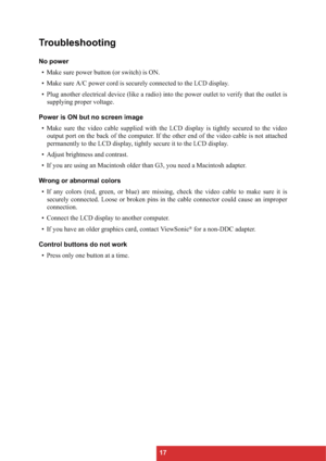 Page 2017
Troubleshooting
No power
• Make sure power button (or switch) is ON.
• Make sure A/C power cord is securely connected to the LCD display.
• Plug another electrical device (like a radio) into the power outlet to verify that the outlet is
supplying proper voltage.
Power is ON but no screen image
• Make sure the video cable supplied with the LCD display is tightly secured to the video
output port on the back of the computer. If the other end of the video cable is not attached
permanently to the LCD...