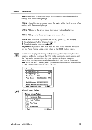 Page 15ViewSonicVG2230wm 12
Control Explanation
9300K-Adds blue to the screen image for cooler white (used in most office 
settings with fluorescent lighting).
7500K - Adds blue to the screen image for cooler white (used in most office
settings with fluorescent lighting).
6500K-Adds red to the screen image for warmer white and richer red.
5400K-Adds green to the screen image for a darker color.
User Color Individual adjustments for red (R), green (G), and blue (B).
1.To select color (R, G or B) press button...