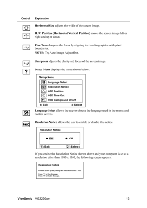 Page 16ViewSonicVG2230wm 13
Control Explanation
Horizontal Size adjusts the width of the screen image.
H./V. Position (Horizontal/Vertical Position) moves the screen image left or 
right and up or down.
Fine Tune sharpens the focus by aligning text and/or graphics with pixel 
boundaries.
NOTE: Try Auto Image Adjust first.
Sharpness adjusts the clarity and focus of the screen image.
Setup Menu displays the menu shown below:
Language Select allows the user to choose the language used in the menus and 
control...