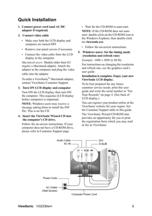 Page 9ViewSonicVG2230wm 6
Quick Installation
1. Connect power cord (and AC/DC 
adapter if required)
2. Connect video cable
• Make sure both the LCD display and 
computer are turned OFF
• Remove rear panel covers if necessary
• Connect the video cable from the LCD 
display to the computer
Macintosh users: Models older than G3 
require a Macintosh adapter. Attach the 
adapter to the computer and plug the video
cable into the adapter.
To order a ViewSonic
® Macintosh adapter, 
contact ViewSonic Customer Support....