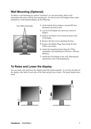 Page 10ViewSonicVG2230wm 7
Wall Mounting (Optional)
To obtain a wall-mounting kit, contact ViewSonic® or your local dealer. Refer to the 
instructions that come with the base mounting kit. To convert your LCD display from a desk-
mounted to a wall-mounted display, do the following:
1.Verify that the Power button is turned Off, then 
disconnect the power cord.
2.Lay the LCD display face down on a towel or 
blanket.
3.Remove the Plastic Covers from the back of the 
LCD display. 
4.Remove the four screws attaching...