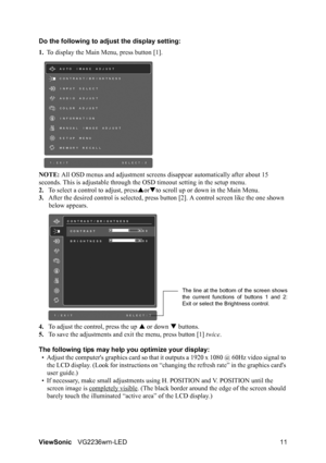 Page 13ViewSonicVG2236wm-LED 11 Do the following to adjust the display setting:
1.To display the Main Menu, press button [1].
NOTE: All OSD menus and adjustment screens disappear automatically after about 15 
seconds. This is adjustable through the OSD timeout setting in the setup menu.
2.To select a control to adjust, pressSorTto scroll up or down in the Main Menu.
3.After the desired control is selected, press button [2]. A control screen like the one shown 
below appears.
4.To adjust the control, press the...