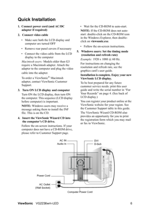 Page 8ViewSonicVG2236wm-LED 6
Quick Installation
1. Connect power cord (and AC/DC 
adapter if required)
2. Connect video cable
• Make sure both the LCD display and 
computer are turned OFF
• Remove rear panel covers if necessary
• Connect the video cable from the LCD 
display to the computer
Macintosh users: Models older than G3 
require a Macintosh adapter. Attach the 
adapter to the computer and plug the video
cable into the adapter.
To order a ViewSonic
® Macintosh 
adapter, contact ViewSonic Customer...