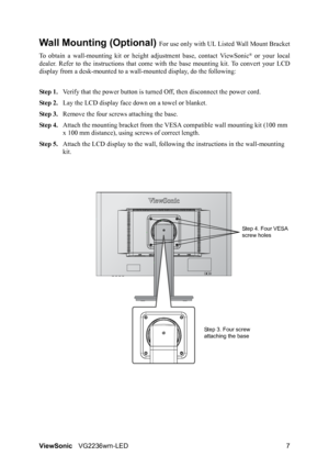 Page 9ViewSonicVG2236wm-LED 7
Wall Mounting (Optional) For use only with UL Listed Wall Mount Bracket
To obtain a wall-mounting kit or height adjustment base, contact ViewSonic
® or your local
dealer. Refer to the instructions that come with the base mounting kit. To convert your LCD
display from a desk-mounted to a wall-mounted display, do the following:
Step 1.Verify that the power button is turned Off, then disconnect the power cord.
Step 2.Lay the LCD display face down on a towel or blanket.
Step 3.Remove...