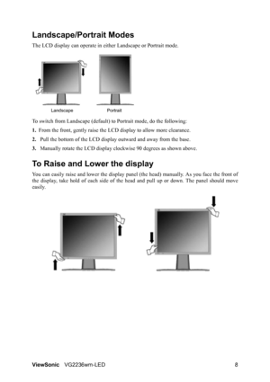 Page 10ViewSonicVG2236wm-LED 8
Landscape/Portrait Modes
The LCD display can operate in either Landscape or Portrait mode.
To switch from Landscape (default) to Portrait mode, do the following:
1.From the front, gently raise the LCD display to allow more clearance.
2.Pull the bottom of the LCD display outward and away from the base.
3.Manually rotate the LCD display clockwise 90 degrees as shown above.
To Raise and Lower the display
You can easily raise and lower the display panel (the head) manually. As you...