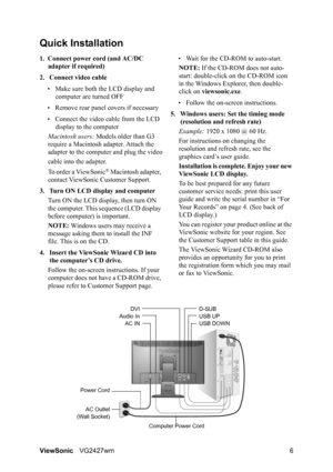 Page 9ViewSonicVG2427wm 6
Quick Installation
1. Connect power cord (and AC/DC 
adapter if required)
2. Connect video cable
• Make sure both the LCD display and 
computer are turned OFF
• Remove rear panel covers if necessary
• Connect the video cable from the LCD 
display to the computer
Macintosh users: Models older than G3 
require a Macintosh adapter. Attach the 
adapter to the computer and plug the video
cable into the adapter.
To order a ViewSonic
® Macintosh adapter, 
contact ViewSonic Customer Support....