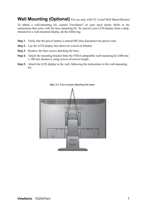 Page 10ViewSonicVG2427wm 7
Wall Mounting (Optional) For use only with UL Listed Wall Mount Bracket
To obtain a wall-mounting kit, contact ViewSonic
® or your local dealer. Refer to the
instructions that come with the base mounting kit. To convert your LCD display from a desk-
mounted to a wall-mounted display, do the following:
Step 1.Verify that the power button is turned Off, then disconnect the power cord.
Step 2.Lay the LCD display face down on a towel or blanket.
Step 3.Remove the four screws attaching the...