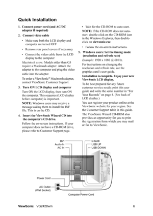 Page 9ViewSonicVG2428wm 6
Quick Installation
1. Connect power cord (and AC/DC 
adapter if required)
2. Connect video cable
• Make sure both the LCD display and 
computer are turned OFF
• Remove rear panel covers if necessary
• Connect the video cable from the LCD 
display to the computer
Macintosh users: Models older than G3 
require a Macintosh adapter. Attach the 
adapter to the computer and plug the video
cable into the adapter.
To order a ViewSonic
® Macintosh adapter, 
contact ViewSonic Customer Support....