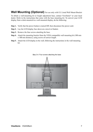 Page 10ViewSonicVG2428wm 7
Wall Mounting (Optional) For use only with UL Listed Wall Mount Bracket
To obtain a wall-mounting kit or height adjustment base, contact ViewSonic
® or your local
dealer. Refer to the instructions that come with the base mounting kit. To convert your LCD
display from a desk-mounted to a wall-mounted display, do the following:
Step 1.Verify that the power button is turned Off, then disconnect the power cord.
Step 2.Lay the LCD display face down on a towel or blanket.
Step 3.Remove the...