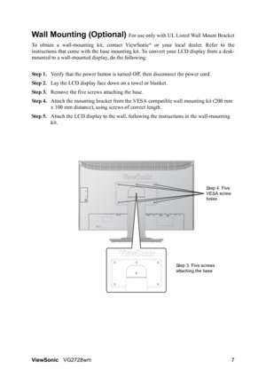 Page 9ViewSonicVG2728wm 7
Wall Mounting (Optional) For use only with UL Listed Wall Mount Bracket
To obtain a wall-mounting kit, contact ViewSonic
® or your local dealer. Refer to the
instructions that come with the base mounting kit. To convert your LCD display from a desk-
mounted to a wall-mounted display, do the following:
Step 1.Verify that the power button is turned Off, then disconnect the power cord.
Step 2.Lay the LCD display face down on a towel or blanket.
Step 3.Remove the five screws attaching the...