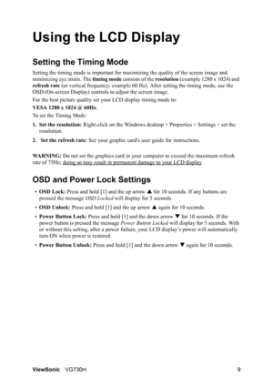 Page 12
ViewSonicVG730m 9
Using the LCD Display
Setting the Timing Mode
Setting the timing mode is important for maxi mizing the quality of the screen image and 
minimizing eye strain. The  timing mode consists of the  resolution (example 1280 x 1024) and 
refresh rate  (or vertical frequency; example 60 Hz ). After setting the timing mode, use the 
OSD (On-screen Display) controls to adjust the screen image.
For the best picture quality set  your LCD display timing mode to:
VESA 1280 x 1024 @ 60Hz .
To set the...