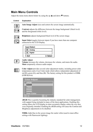 Page 15
ViewSonicVG730m 12
Main Menu Controls
Adjust the menu items shown below by using the up  S and down  T buttons.
Control Explanation
Auto Image Adjust  sizes and centers the screen image automatically.
Contrast  adjusts the difference between the image background  (black level) 
and the foreground (white level).
Brightness  adjusts background black level of the screen image.
Input Select  toggles between inputs if you ha ve more than one computer 
connected to the LCD Display.
Audio Adjust
Vo l u m e...