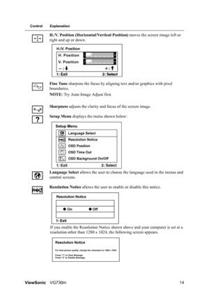 Page 17
ViewSonicVG730m 14
Control Explanation
H./V. Position (Horizontal/Vertical Position)  moves the screen image left or 
right and up or down.
Fine Tune  sharpens the focus by aligning te xt and/or graphics with pixel 
boundaries.
NOTE:  Try Auto Image Adjust first.
Sharpness  adjusts the clarity and focus of the screen image.
Setup Menu  displays the menu shown below:
Language  Select  allows the user to choose th e language used in the menus and 
control screens.
Resolution Notice  allows the user to...