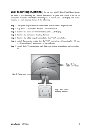 Page 10
ViewSonicVG730m 7
Wall Mounting (Optional) For use only with UL Li sted Wall Mount Bracket
To obtain a wall-mounting  kit, contact ViewSonic
® or your local dealer. Refer to the
instructions that come with th e base mounting kit. To conver t your LCD display from a desk-
mounted to a wall-mounted display, do the following:
Step 1. Verify that the power button is turned  Off, then disconnect the power cord.
Step 2. Lay the LCD display face  down on a towel or blanket.
Step 3. Remove the plastic cover...