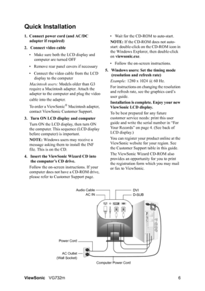 Page 9ViewSonicVG732m 6
Quick Installation
1. Connect power cord (and AC/DC 
adapter if required)
2. Connect video cable
• Make sure both the LCD display and 
computer are turned OFF
• Remove rear panel covers if necessary
• Connect the video cable from the LCD 
display to the computer
Macintosh users: Models older than G3 
require a Macintosh adapter. Attach the 
adapter to the computer and plug the video
cable into the adapter.
To order a ViewSonic
® Macintosh adapter, 
contact ViewSonic Customer Support.
3....