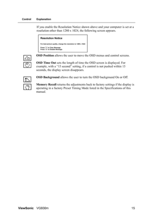 Page 18ViewSonicVG930m 15
Control Explanation
If you enable the Resolution Notice shown above and your computer is set at a 
resolution other than 1280 x 1024, the following screen appears.
OSD Position allows the user to move the OSD menus and control screens.
OSD Time Out sets the length of time the OSD screen is displayed. For 
example, with a “15 second” setting, if a control is not pushed within 15 
seconds, the display screen disappears.
OSD Background allows the user to turn the OSD background On or...