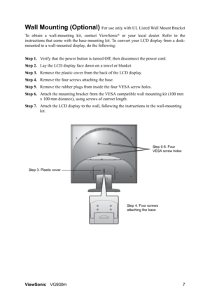 Page 10ViewSonicVG930m 7
Wall Mounting (Optional) For use only with UL Listed Wall Mount Bracket
To obtain a wall-mounting kit, contact ViewSonic
® or your local dealer. Refer to the
instructions that come with the base mounting kit. To convert your LCD display from a desk-
mounted to a wall-mounted display, do the following:
Step 1.Verify that the power button is turned Off, then disconnect the power cord.
Step 2.Lay the LCD display face down on a towel or blanket.
Step 3.Remove the plastic cover from the back...