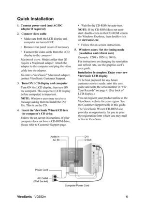 Page 8ViewSonicVG932m 6
Quick Installation
1. Connect power cord (and AC/DC 
adapter if required)
2. Connect video cable
• Make sure both the LCD display and 
computer are turned OFF
• Remove rear panel covers if necessary
• Connect the video cable from the LCD 
display to the computer
Macintosh users: Models older than G3 
require a Macintosh adapter. Attach the 
adapter to the computer and plug the video
cable into the adapter.
To order a ViewSonic
® Macintosh adapter, 
contact ViewSonic Customer Support.
3....