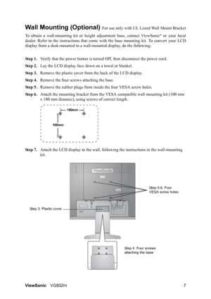 Page 9ViewSonicVG932m 7
Wall Mounting (Optional) For use only with UL Listed Wall Mount Bracket
To obtain a wall-mounting kit or height adjustment base, contact ViewSonic
® or your local
dealer. Refer to the instructions that come with the base mounting kit. To convert your LCD
display from a desk-mounted to a wall-mounted display, do the following:
Step 1.Verify that the power button is turned Off, then disconnect the power cord.
Step 2.Lay the LCD display face down on a towel or blanket.
Step 3.Remove the...