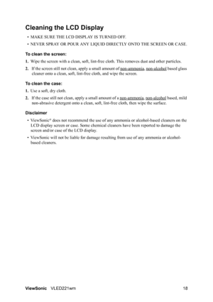 Page 20ViewSonicVLED221wm 18
Cleaning the LCD Display
• MAKE SURE THE LCD DISPLAY IS TURNED OFF.
• NEVER SPRAY OR POUR ANY LIQUID DIRECTLY ONTO THE SCREEN OR CASE.
To clean the screen:
1.Wipe the screen with a clean, soft, lint-free cloth. This removes dust and other particles.
2.If the screen still not clean, apply a small amount of non-ammonia
, non-alcohol based glass 
cleaner onto a clean, soft, lint-free cloth, and wipe the screen.
To clean the case:
1.Use a soft, dry cloth.
2.If the case still not clean,...