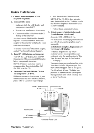 Page 8ViewSonicVLED221wm 6
Quick Installation
1. Connect power cord (and AC/DC 
adapter if required)
2. Connect video cable
• Make sure both the LCD display and 
computer are turned OFF
• Remove rear panel covers if necessary
• Connect the video cable from the LCD 
display to the computer
Macintosh users: Models older than G3 
require a Macintosh adapter. Attach the 
adapter to the computer and plug the video
cable into the adapter.
To order a ViewSonic
® Macintosh adapter, 
contact ViewSonic Customer...