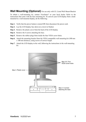 Page 9ViewSonicVLED221wm 7
Wall Mounting (Optional) For use only with UL Listed Wall Mount Bracket
To obtain a wall-mounting kit, contact ViewSonic
® or your local dealer. Refer to the
instructions that come with the base mounting kit. To convert your LCD display from a desk-
mounted to a wall-mounted display, do the following:
Step 1.Verify that the power button is turned Off, then disconnect the power cord.
Step 2.Lay the LCD display face down on a towel or blanket.
Step 3.Remove the plastic cover from the...