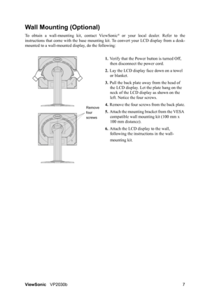 Page 11ViewSonicVP2030b 7
Wall Mounting (Optional)
To obtain a wall-mounting kit, contact ViewSonic® or your local dealer. Refer to the
instructions that come with the base mounting kit. To convert your LCD display from a desk-
mounted to a wall-mounted display, do the following:
1.Verify that the Power button is turned Off, 
then disconnect the power cord.
2.Lay the LCD display face down on a towel 
or blanket.
3.Pull the back plate away from the head of 
the LCD display. Let the plate hang on the 
neck of the...