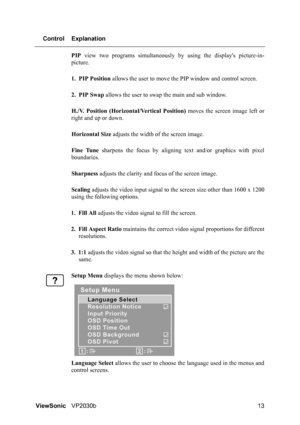 Page 17ViewSonicVP2030b 13 Control Explanation
PIP view two programs simultaneously by using the displays picture-in-
picture.
1. PIP Position allows the user to move the PIP window and control screen.
2. PIP Swap allows the user to swap the main and sub window.
H./V. Position (Horizontal/Vertical Position) moves the screen image left or
right and up or down.
Horizontal Size adjusts the width of the screen image.
Fine Tune sharpens the focus by aligning text and/or graphics with pixel
boundaries.
Sharpness...