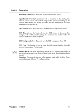 Page 18ViewSonicVP2030b 14 Control Explanation
Resolution Notice allows the user to enable or disable this notice.
Input Priority If multiple computers will be connected to the display, this
function can be used to select which computer has priority depending on the
selected Input Priority, the display will do a one time detection for available
inputs when first powered on.
OSD Position allows the user to move the OSD menus and control screens.
OSD Timeout sets the length of time the OSD screen is displayed....