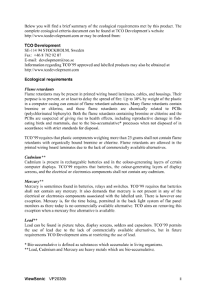 Page 4ViewSonicVP2030b ii Below you will find a brief summary of the ecological requirements met by this product. The
complete ecological criteria document can be found at TCO Development’s website
http://www.tcodevelopment.com or may be ordered from: 
TCO Development
SE-114 94 STOCKHOLM, Sweden
Fax:  +46 8 782 92 07
E-mail:  development@tco.se
Information regarding TCO’99 approved and labelled products may also be obtained at 
http://www.tcodevelopment.com
Ecological requirements
Flame retardants 
Flame...