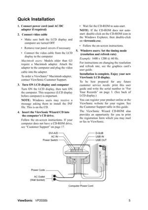 Page 9ViewSonicVP2030b 5
Quick Installation
1. Connect power cord (and AC/DC 
adapter if required)
2. Connect video cable
• Make sure both the LCD display and
computer are turned OFF
• Remove rear panel covers if necessary
• Connect the video cable from the LCD
display to the computer
Macintosh users: Models older than G3
require a Macintosh adapter. Attach the
adapter to the computer and plug the video
cable into the adapter.
To order a ViewSonic
® Macintosh adapter, 
contact ViewSonic Customer Support.
3....