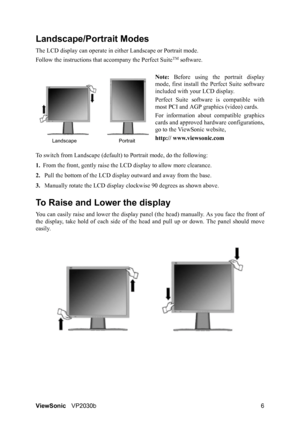 Page 10ViewSonicVP2030b 6
Landscape/Portrait Modes
The LCD display can operate in either Landscape or Portrait mode.
Follow the instructions that accompany the Perfect Suite
TM software.
Note: Before using the portrait display
mode, first install the Perfect Suite software
included with your LCD display.
Perfect Suite software is compatible with
most PCI and AGP graphics (video) cards.
For information about compatible graphics
cards and approved hardware configurations,
go to the ViewSonic website,
http://...