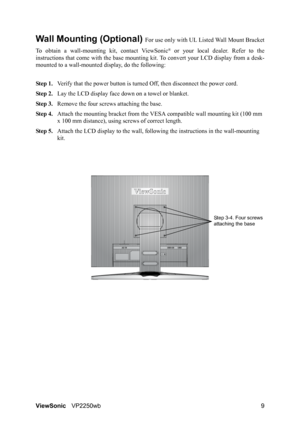 Page 12ViewSonicVP2250wb 9
Wall Mounting (Optional) For use only with UL Listed Wall Mount Bracket
To obtain a wall-mounting kit, contact ViewSonic
® or your local dealer. Refer to the
instructions that come with the base mounting kit. To convert your LCD display from a desk-
mounted to a wall-mounted display, do the following:
Step 1.Verify that the power button is turned Off, then disconnect the power cord.
Step 2.Lay the LCD display face down on a towel or blanket.
Step 3.Remove the four screws attaching the...