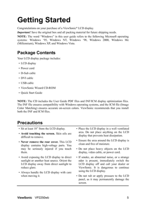 Page 8ViewSonicVP2250wb 5
Getting Started
Congratulations on your purchase of a ViewSonic® LCD display.
Important! Save the original box and all packing material for future shipping needs.
NOTE: The word “Windows” in this user guide refers to the following Microsoft operating
systems: Windows ‘95, Windows NT, Windows ‘98, Windows 2000, Windows Me
(Millennium), Windows XP, and Windows Vista.
Package Contents
Your LCD display package includes:
•LCD display
• Power cord
• D-Sub cable
• DVI cable
• USB cable
•...