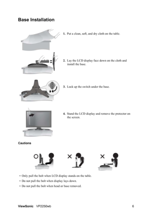 Page 9ViewSonicVP2250wb 6
Base Installation
1.Put a clean, soft, and dry cloth on the table.
2.Lay the LCD display face down on the cloth and 
install the base.
3.Lock up the switch under the base.
4.Stand the LCD display and remove the protector on 
the screen.
Cautions
• Only pull the bolt when LCD display stands on the table.
• Do not pull the bolt when display lays down.
• Do not pull the bolt when head or base removed.
 